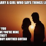 Romance Sunset Silhouette Looking At Each Other | MARRY A GIRL WHO SAYS THINGS LIKE:; I LOVE YOU
I'M PROUD OF YOU
I CAN'T BELIEVE YOU'RE MINE
TAXATION IS THEFT
YOU SHOULD BUY ANOTHER GUITAR | image tagged in romance sunset silhouette looking at each other | made w/ Imgflip meme maker