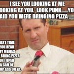 Al Bundy | I SEE YOU LOOKING AT ME LOOKING AT YOU.  LOOK PUNK......YOU SAID YOU WERE BRINGING PIZZA ........ NEXT TIME YOU READ MY MEMES YOU BRING PIZZA OR I OPEN A CAN OF WHOOP ASS ON YA. | image tagged in al bundy | made w/ Imgflip meme maker