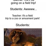 Blank Template | Teacher: We'll be going on a field trip! Students: Awwww... Teacher: It's a field trip to a zoo or amusment park! Students:; us | image tagged in blank template,madagascar,alex the lion,field trip,schools,teachers | made w/ Imgflip meme maker