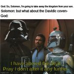 Star Wars Darth Vader Altering the Deal  | God: So, Solomon, I'm going to take away the kingdom from your son. Solomon: but what about the Davidic coven-; God:; I have altered the deal. Pray I don't alter it any further. | image tagged in star wars darth vader altering the deal | made w/ Imgflip meme maker