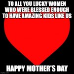 mother's day | TO ALL YOU LUCKY WOMEN
WHO WERE BLESSED ENOUGH
TO HAVE AMAZING KIDS LIKE US; HAPPY MOTHER'S DAY | image tagged in heart | made w/ Imgflip meme maker