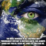 Mother Earth | THE MOST REVERED IN ALL CULTURES AND THROUGHOUT HISTORY IS MOTHER EARTH. SHE ALWAYS LOOKS OUT FOR US, FEEDS US, LOVES US SHELTERS US. | image tagged in mother earth | made w/ Imgflip meme maker