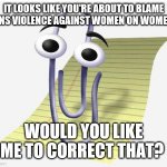 Microsoft Paperclip | IT LOOKS LIKE YOU'RE ABOUT TO BLAME MENS VIOLENCE AGAINST WOMEN ON WOMEN? WOULD YOU LIKE ME TO CORRECT THAT? | image tagged in microsoft paperclip | made w/ Imgflip meme maker
