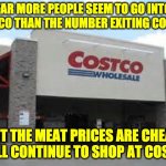 Costco | FAR MORE PEOPLE SEEM TO GO INTO COSTCO THAN THE NUMBER EXITING COSTCO. BUT THE MEAT PRICES ARE CHEAP, SO I'LL CONTINUE TO SHOP AT COSTCO. | image tagged in costco qualifications matter | made w/ Imgflip meme maker