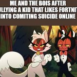 me and the bois | ME AND THE BOIS AFTER BULLYING A KID THAT LIKES FORTNITE INTO COMITING SUICIDE ONLINE | image tagged in helluva furry | made w/ Imgflip meme maker