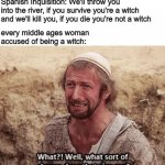 None! | every middle ages woman accused of being a witch:; Spanish Inquisition: We'll throw you into the river, if you survive you're a witch and we'll kill you, if you die you're not a witch | image tagged in what sort of chance does that give me,witch,monty python,life of brian,memes | made w/ Imgflip meme maker