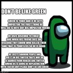 Don't Be Like Green | DON'T BE LIKE GREEN; GREEN IS TOXIC AND IF HE GETS IMPOSTOR THE FIRST THING HE WILL DO IS VOTE OUT HIS IMPOSTOR FRIEND; HE USES DISCORD TO CHEAT AND WHEN HIS FRIEND DIES ON DISCORD THEY KNOW WHO KILLED THEM AND THAT IS POINTLESS SO HE IS NOOB; HE EJECTS RANDOM PEOPLE AND DID IT ON HIS TWITCH THATS WHY HE IS BANNED FROM ROBLOX AND TWITCH AMONG US IS GOING BE REPLACING HIM WITH TAN OR GREY PLEASE DON'T BE LIKE GREEN | image tagged in among us,don't be like green,greensus,discord,banned from roblox,banned from twitch | made w/ Imgflip meme maker