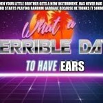 relatable meme | WHEN YOUR LITTLE BROTHER GETS A NEW INSTRUMENT, HAS NEVER HAD A LESSON, AND STARTS PLAYING RANDOM GARBAGE BECAUSE HE THINKS IT SOUNDS GOOD; EARS | image tagged in what a terrible day to have eyes,relatable | made w/ Imgflip meme maker