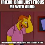 ADHD | FRIEND: BRUH JUST FOCUS





ME WITH ADHD:; MY GOODNESS WHAT AN IDEA WHY DIDN'T I THINK OF THAT | image tagged in my goodness what an idea | made w/ Imgflip meme maker