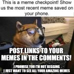 MeMe ChEcKpOiNt | POST LINKS TO YOUR MEMES IN THE COMMENTS! I PROMISE YOU I'M NOT BEGGING
I JUST WANT TO SEE ALL YOUR AMAZING MEMES | image tagged in meme checkpoint | made w/ Imgflip meme maker