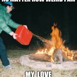 guy pouring gasoline into fire | THEM SUPPORTING ME NO MATTER HOW WEIRD I AM; MY  LOVE FOR MY FRIENDS | image tagged in guy pouring gasoline into fire | made w/ Imgflip meme maker