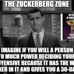 The Zuckerberg Zone | THE ZUCKERBERG ZONE; IMAGINE IF YOU WILL A PERSON WITH TO MUCH POWER DECIDING YOUR MEME IS OFFENSIVE BECAUSE IT HAS THE WORD CRACKER IN IT AND GIVES YOU A 30-DAY BAN | image tagged in twilight zone | made w/ Imgflip meme maker