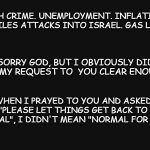 My bad. | HIGH CRIME. UNEMPLOYMENT. INFLATION. MISSILES ATTACKS INTO ISRAEL. GAS LINES. I'M SORRY GOD, BUT I OBVIOUSLY DIDN'T MAKE MY REQUEST TO  YOU CLEAR ENOUGH ... WHEN I PRAYED TO YOU AND ASKED "PLEASE LET THINGS GET BACK TO NORMAL", I DIDN'T MEAN "NORMAL FOR 1979" | image tagged in blackbackground,1970s,current events,united states | made w/ Imgflip meme maker