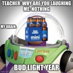 I really shouldn't have done that | TEACHER: WHY ARE YOU LAUGHING
ME: NOTHING; MY BRAIN:; BUD LIGHT YEAR | image tagged in bud light | made w/ Imgflip meme maker