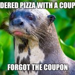 Sad Otter | ORDERED PIZZA WITH A COUPON; FORGOT THE COUPON | image tagged in sad otter | made w/ Imgflip meme maker