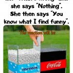 Might just be explosive. | When you ask her "What's wrong" and she says "Nothing". She then says "You know what I find funny". The reaction will be | image tagged in mentos and coke,reactions | made w/ Imgflip meme maker