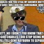 Stealing Answer reward to Brett Somers | CHARLES: DID YOU STEAL MY ANSWER BRETT?  ARE YOU SURE I WILL ASK THE CAMERAMAN  WHO  CARES; BRETT: NO I DIDN'T YOU KNOW THAT OH  MY GOD CHARLES I DID STOP BEING MEAN OR I WILL TELL GENE RAYBURN TO SEPARATE US. | image tagged in charles nelson reilly,brett somers,match game,stole answer,game show | made w/ Imgflip meme maker