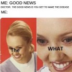 the what? | DOCTOR: YOU WANT THE GOOD NEWS OR BAD NEWS FIRST? ME: GOOD NEWS; DOCTOR:  THE GOOD NEWS IS YOU GET TO NAME THE DISEASE; ME: | image tagged in the what | made w/ Imgflip meme maker