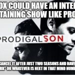 Prodigal Son Logo Fox | SURE FOX COULD HAVE AN INTELLIGENT AND ENTERTAINING SHOW LIKE PRODIGAL SON; OR THEY CAN CANCEL IT AFTER JUST TWO SEASONS AND HAVE "THE MASKED GROCERY STORE CLERK" OR WHATEVER IS NEXT IN THAT MIND NUMBINGLY DUMB SERIES | image tagged in prodigal son logo fox | made w/ Imgflip meme maker