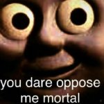 You dare oppose me mortal