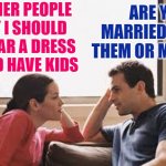 Husband Knows Best | OTHER PEOPLE SAY I SHOULD WEAR A DRESS AND HAVE KIDS; ARE YOU MARRIED TO THEM OR ME? | image tagged in husband wife,marriage,life lessons,memes,couples,patriarchy | made w/ Imgflip meme maker