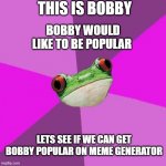 bobby | THIS IS BOBBY BOBBY WOULD LIKE TO BE POPULAR LETS SEE IF WE CAN GET BOBBY POPULAR ON MEME GENERATOR | image tagged in memes,foul bachelorette frog,famous,popular,imgflip community,funny memes | made w/ Imgflip meme maker