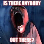 is there anybody out there? | IS THERE ANYBODY; OUT THERE? | image tagged in pink floyd scream | made w/ Imgflip meme maker