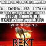 true | TEACHER: DID YOU DO YOUR HOMEWORK; STUDENT:DID YOU GRADE MY TEST; TEACHER: I HAVE OTHER KIDS TEST TO GRADE; STUDENT: I HAVE OTHER TEACHERS HOMEWORK TO DO | image tagged in tyrannosaurus rekt | made w/ Imgflip meme maker