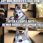 Bad joke doggy | DID YOU HEAR ABOUT THE GUY WHO MARRIED A REAL COW? AFTER A COUPLE DAYS, HE WAS UDDERLY DISAPPOINTED | image tagged in bad joke dog | made w/ Imgflip meme maker