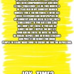 Attention Yellow Background | ALL IMGFLIPERS, BE ADVISED: THIS IS ICY_TIME2. TIKTOK HAS BEEN COMPROMISED BY ANOTHER LETHAL "CHALLENGE". AS OF THIS MONTH, A 10-YEAR-OLD IN MY COUNTRY HANGED HIMSELF FOR A TIKTOK VIDEO. IT WENT ALL OVER TELEVISION AND NEWSPAPERS IN MY COUNTRY AND WE NEED TO STOP THESE "CHALLENGES". IF YOU ARE A KID (LIKE ME), DON'T TRY THESE. IF YOU ARE AN ADULT, DO NOT. I REPEAT, DO NOT LET YOUR KID DO THESE. BE WISE. BE SAFE. BE AWARE. REPOST THIS IN OTHER STREAMS AND POST IT ON REDDIT FOR MORE PEOPLE TO LEARN. MAKE SURE TO CREDIT ME FOR THE REPOSTING. -ICY_TIME2 | image tagged in attention yellow background | made w/ Imgflip meme maker