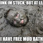 Mud | I THINK IM STUCK, BUT AT LEAST; I HAVE FREE MUD BATH | image tagged in mud | made w/ Imgflip meme maker