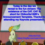 The CAT is here! | Today is the day we reveal to the fun stream: The existence of the CAT. CAT is short for Chikorita152B's Announcement Template. Thanks for attending my Keynote presentation. | image tagged in chikorita152b's announcement template,cat | made w/ Imgflip meme maker