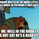 Little John Arrow | MY FRIEND: WHY IS IN THE MOVIE LITTLE JOHN FAT, AND TALL, WHEN IN THE BOOK IT JUST SAYS HE'S TALL? ME: WELL IN THE BOOK IT DOES NOT SAY HE'S A BEAR EITHER. | image tagged in little john arrow | made w/ Imgflip meme maker
