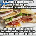 sandwich | $29.95 for a club sandwich and fries! Are you kidding me? I asked the waitress, She said it’s usually $6.95 but the cost of lumber is so high it’s the four tooth picks that drove up the price! | image tagged in sandwich | made w/ Imgflip meme maker