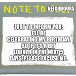 (birthday) note to neighbours | JUST TO INFORM YOU:
I'LL BE CELEBRATING MY BIRTHDAY. SO IF IT'S A BIT LOUDER IN THE NEXT 5 DAYS, PLEASE EXCUSE ME. NEIGHBOURS | image tagged in note to self,birthday,note,neighbours,5 days,party | made w/ Imgflip meme maker