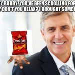 Doritos for everyone! | HEY BUDDY. YOU'VE BEEN SCROLLING FOR A BIT. WHY DON'T YOU RELAX? I BROUGHT SOME DORITOS | image tagged in smiling man in suit,doritos,relatable,wholesome | made w/ Imgflip meme maker