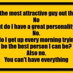 Blank Yellow Sign | Am I the most attractive guy out there?
No
But do I have a great personality?
No.
But do I get up every morning trying to 
be the best person I can be?
Also no.
You can't have everything | image tagged in memes,blank yellow sign | made w/ Imgflip meme maker
