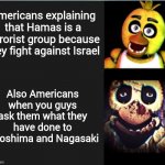 Who the heck are the real terrorists now? | Americans explaining that Hamas is a terrorist group because they fight against Israel; Also Americans when you guys ask them what they have done to Hiroshima and Nagasaki | image tagged in chica normal vs scary | made w/ Imgflip meme maker