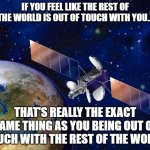 Relativity | IF YOU FEEL LIKE THE REST OF THE WORLD IS OUT OF TOUCH WITH YOU... THAT'S REALLY THE EXACT SAME THING AS YOU BEING OUT OF TOUCH WITH THE REST OF THE WORLD | image tagged in satellite,relativity,perspective | made w/ Imgflip meme maker