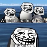 Wouldn’t that make you (trolling edition) | TROLL ANTI-ANIME! | image tagged in wouldn t that make you trolling edition,trolling,animeme,memes,anime,troll anti-anime | made w/ Imgflip meme maker