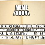 Culture? | MEME
/NOUN\; AN ELEMENT OF A CULTURE OR SYSTEM OF BEHAVIOR THAT MAY BE CONSIDERED TO BE PASSED FROM ONE INDIVIDUAL TO ANOTHER BY NONGENETIC MEANS, ESPECIALLY IMITATION. | image tagged in they,call,it,culture | made w/ Imgflip meme maker
