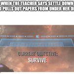 Current Objective: Survive | WHEN THE TEACHER SAYS SETTLE DOWN AND PULLS OUT PAPERS FROM UNDER HER DESK | image tagged in current objective survive | made w/ Imgflip meme maker