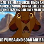 Scared Simba | SCAR IS SIMBA'S UNCLE. TIMON AND PUMBA ADOPTED SIMBA. BUNGA CALLS TIMON AND PUMBA HIS UNCLES. THIS CAN ONLY MEAN ONE THING:; TIMON AND PUMBA AND SCAR ARE BROTHERS!! | image tagged in scared simba | made w/ Imgflip meme maker