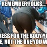 Body styles | REMEMBER FOLKS... DRESS FOR THE BODY YOU HAVE, NOT THE ONE YOU WANT | image tagged in fat yoga pants,advice | made w/ Imgflip meme maker