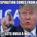 Trump BE LIKE | MY INSPIRATION COMES FROM CHINA; LETS BUILD A WALL | image tagged in i will build a wall | made w/ Imgflip meme maker
