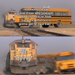 When Your Bus gets Hit by a Train: | noooooooo stupid bus driver why  you got the bus stuck on train tracks now the bus is gonna get hit by a train :(; All: *dying* | image tagged in bus getting hit by train | made w/ Imgflip meme maker
