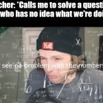 yup | Teacher: *Calls me to solve a question*.
Me who has no idea what we're doing: | image tagged in i see no problem with the numbers | made w/ Imgflip meme maker