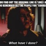 anyone else? | WHEN YOU FIND OUT THE ORIGINAL LINE IS 'LUKE I AM YOUR FATHER' AND YOU REMEMBER ALL THE PEOPLE YOU "CORRECTED" ABOUT IT | image tagged in what have i done,star wars,star wars memes,star wars i am your father,star wars prequels,anakin skywalker | made w/ Imgflip meme maker