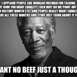 I didnt mean to post this in fun :-: | I APPLAUD PEOPLE LIKE MORGAN FREEMAN FOR TALKING ABOUT HOW YOU WANT EQUALITY THEN WHY DO WE POINT OUT AAPI
JEWISH HISTORY MONTH ETC.. AND PEOPLE REALLY WANT EQUALITY BUT THEY HAVE ALL THESE MONTHS AND STUFF JUST THINK ABOUT IT FOR A BIT; I WANT NO BEEF JUST A THOUGHT. | image tagged in morgan freeman | made w/ Imgflip meme maker