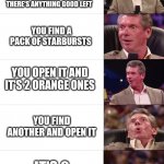 Vince McMahon Reaction | YOU'RE DIGGING THROUGH YOUR OLD HALLOWEEN CANDIE TO SEE IF THERE'S ANYTHING GOOD LEFT; YOU FIND A PACK OF STARBURSTS; YOU OPEN IT AND IT'S 2 ORANGE ONES; YOU FIND ANOTHER AND OPEN IT; IT'S 2 PINK ONES | image tagged in funny,vince mcmahon reaction,funny meme,meme,good memes,funny memes | made w/ Imgflip meme maker